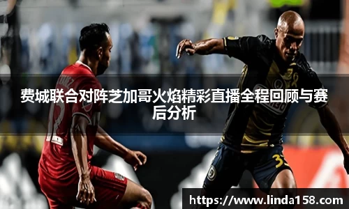 费城联合对阵芝加哥火焰精彩直播全程回顾与赛后分析